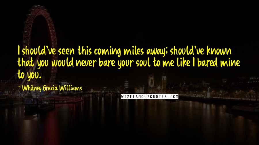 Whitney Gracia Williams Quotes: I should've seen this coming miles away; should've known that you would never bare your soul to me like I bared mine to you.