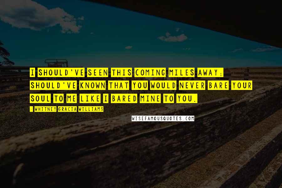 Whitney Gracia Williams Quotes: I should've seen this coming miles away; should've known that you would never bare your soul to me like I bared mine to you.