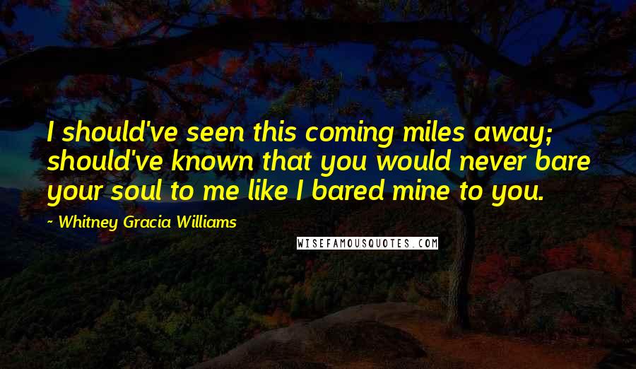 Whitney Gracia Williams Quotes: I should've seen this coming miles away; should've known that you would never bare your soul to me like I bared mine to you.