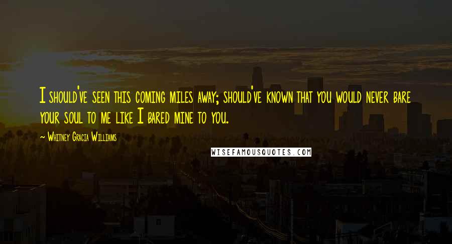 Whitney Gracia Williams Quotes: I should've seen this coming miles away; should've known that you would never bare your soul to me like I bared mine to you.