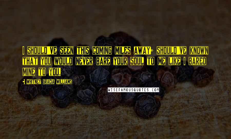 Whitney Gracia Williams Quotes: I should've seen this coming miles away; should've known that you would never bare your soul to me like I bared mine to you.