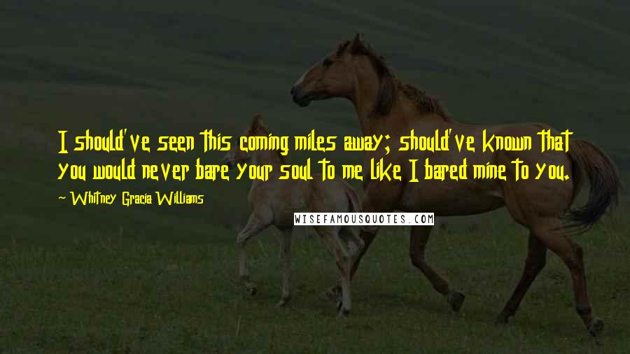 Whitney Gracia Williams Quotes: I should've seen this coming miles away; should've known that you would never bare your soul to me like I bared mine to you.