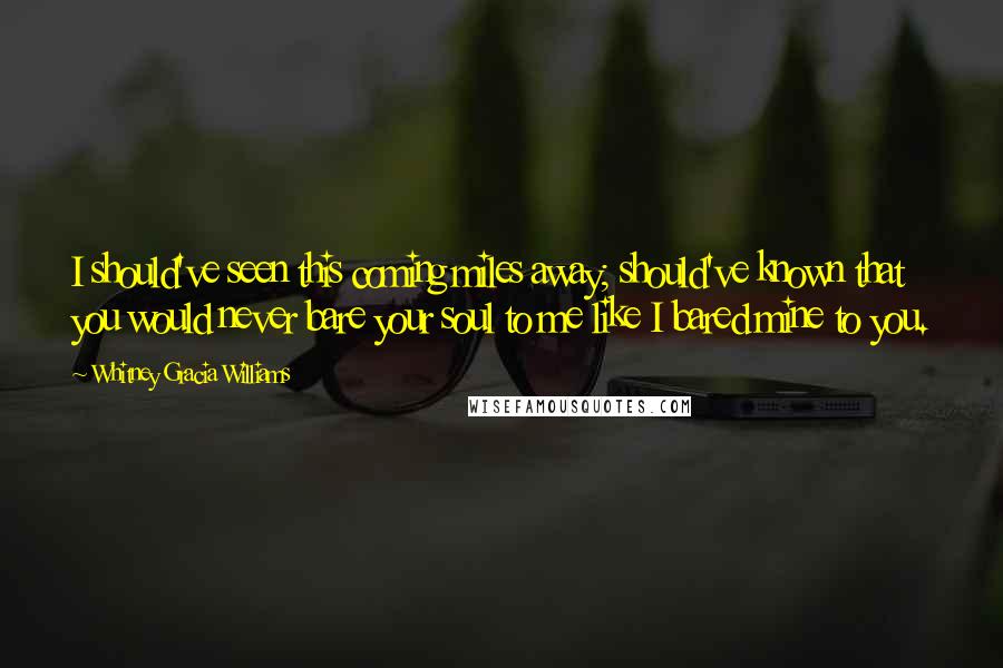 Whitney Gracia Williams Quotes: I should've seen this coming miles away; should've known that you would never bare your soul to me like I bared mine to you.