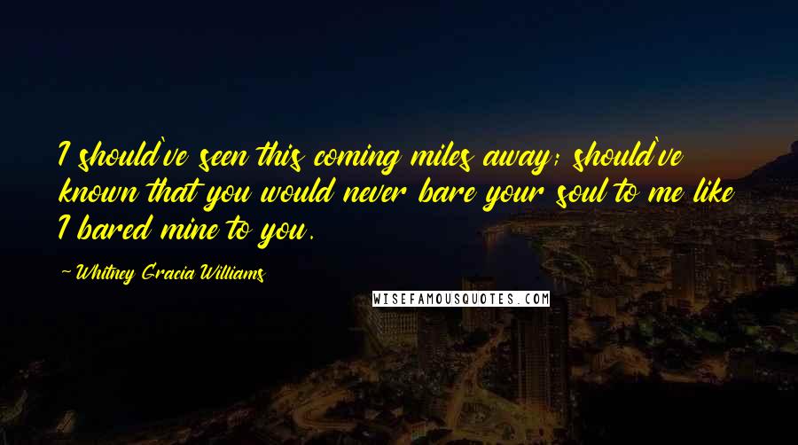 Whitney Gracia Williams Quotes: I should've seen this coming miles away; should've known that you would never bare your soul to me like I bared mine to you.