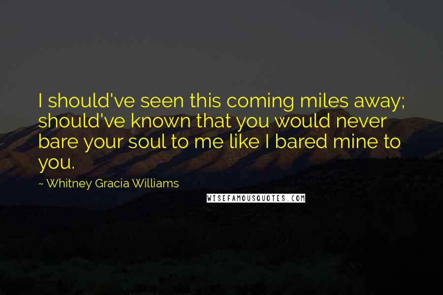 Whitney Gracia Williams Quotes: I should've seen this coming miles away; should've known that you would never bare your soul to me like I bared mine to you.