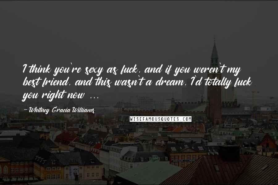Whitney Gracia Williams Quotes: I think you're sexy as fuck, and if you weren't my best friend, and this wasn't a dream, I'd totally fuck you right now ...