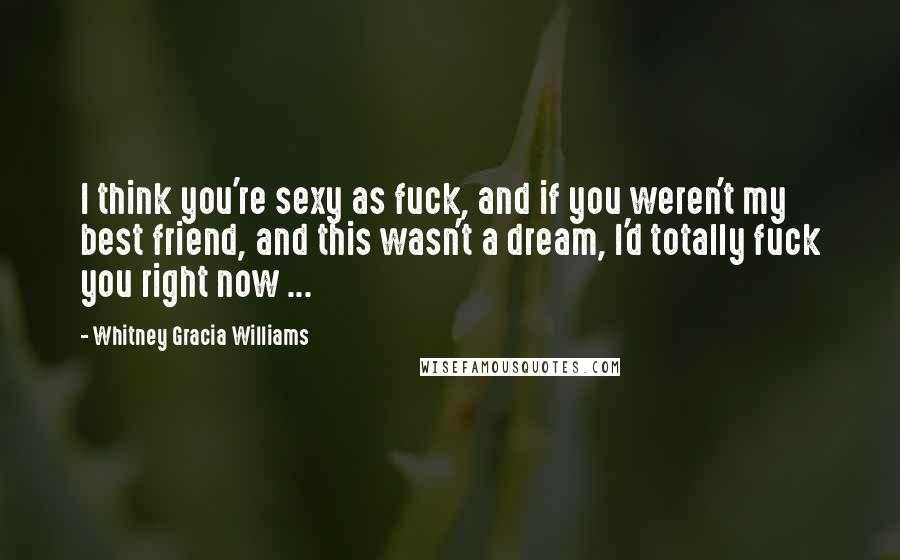 Whitney Gracia Williams Quotes: I think you're sexy as fuck, and if you weren't my best friend, and this wasn't a dream, I'd totally fuck you right now ...