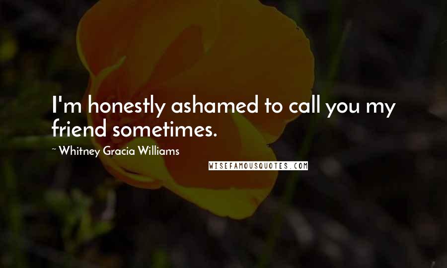 Whitney Gracia Williams Quotes: I'm honestly ashamed to call you my friend sometimes.