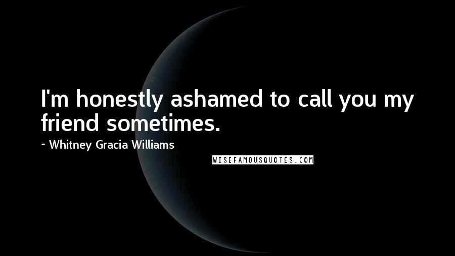 Whitney Gracia Williams Quotes: I'm honestly ashamed to call you my friend sometimes.