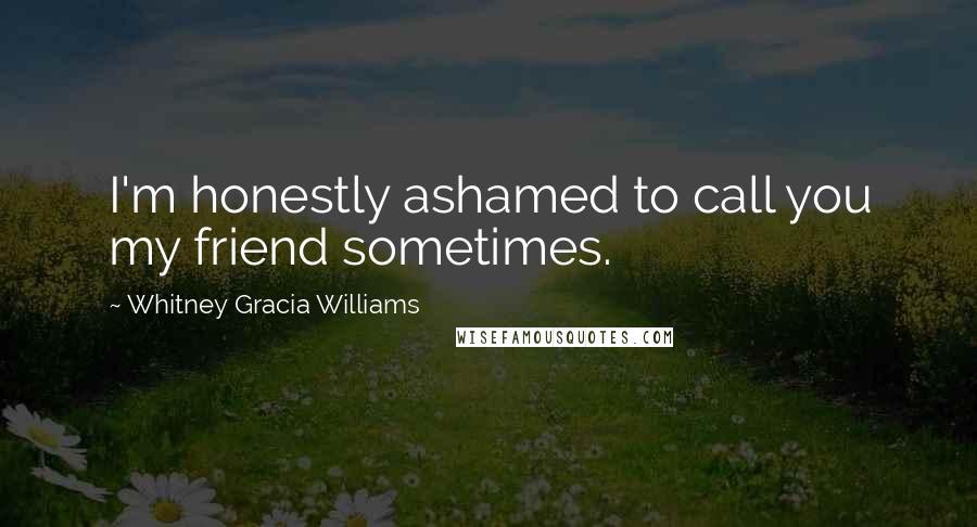 Whitney Gracia Williams Quotes: I'm honestly ashamed to call you my friend sometimes.