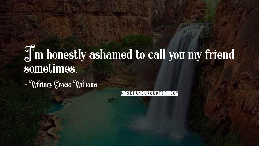 Whitney Gracia Williams Quotes: I'm honestly ashamed to call you my friend sometimes.