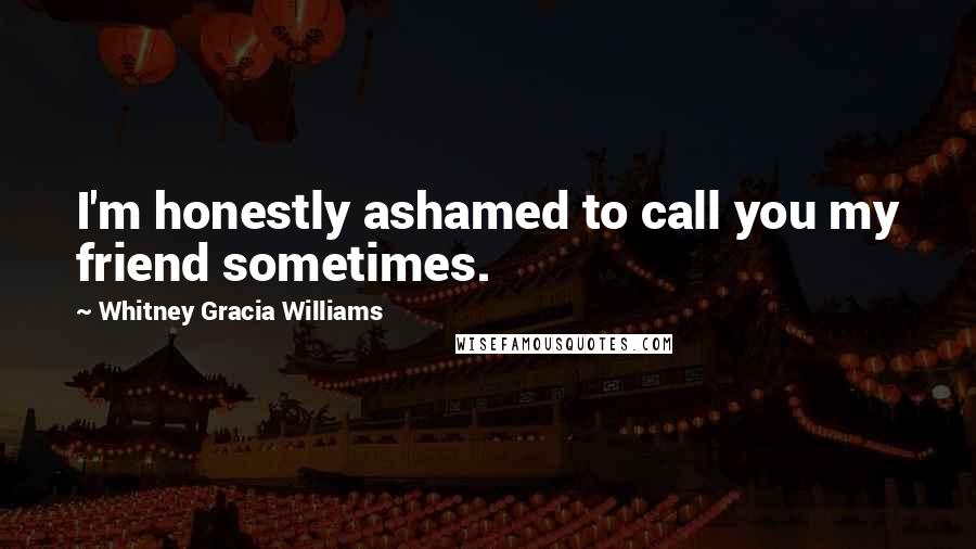 Whitney Gracia Williams Quotes: I'm honestly ashamed to call you my friend sometimes.