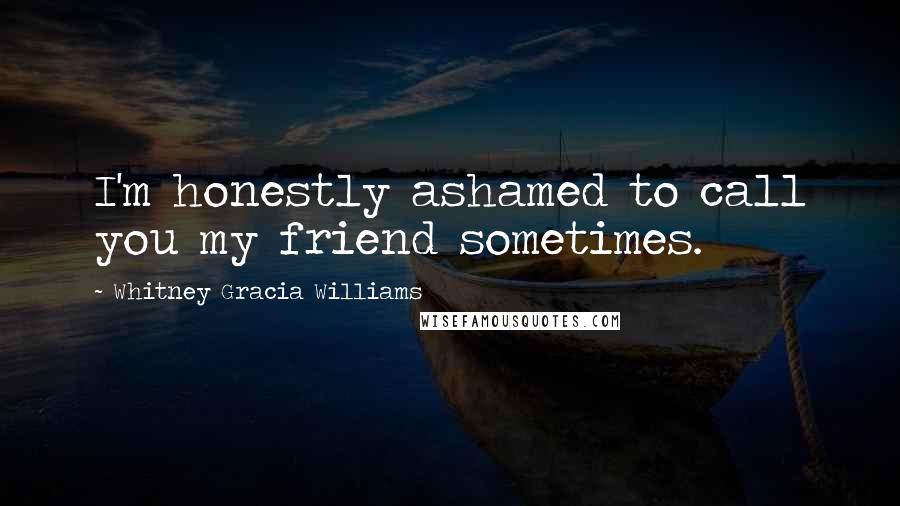 Whitney Gracia Williams Quotes: I'm honestly ashamed to call you my friend sometimes.