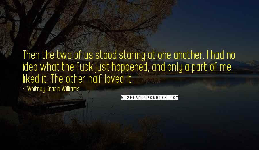 Whitney Gracia Williams Quotes: Then the two of us stood staring at one another. I had no idea what the fuck just happened, and only a part of me liked it. The other half loved it.