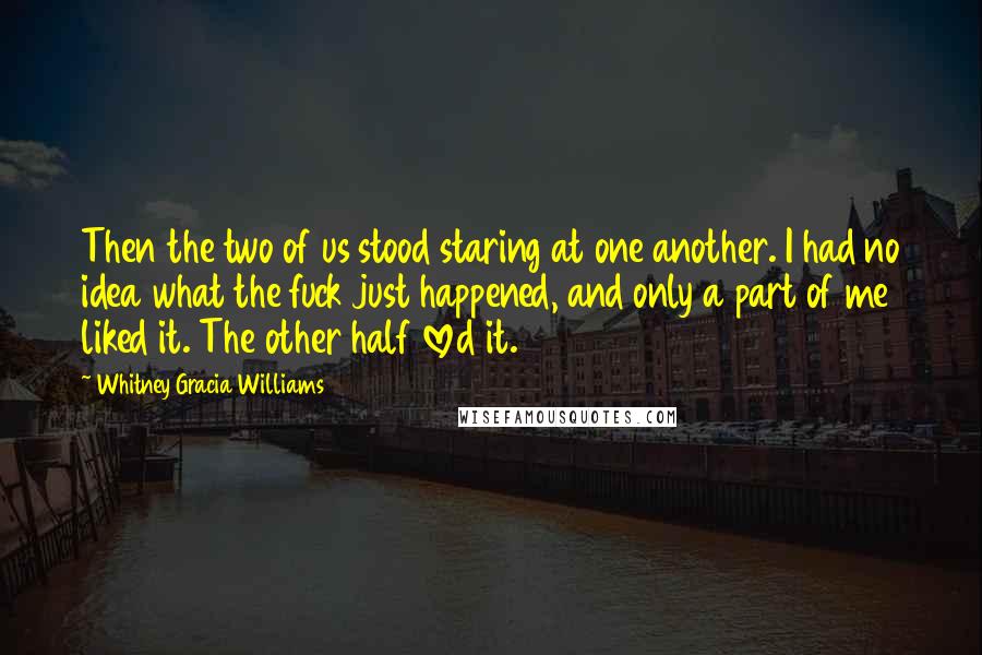 Whitney Gracia Williams Quotes: Then the two of us stood staring at one another. I had no idea what the fuck just happened, and only a part of me liked it. The other half loved it.