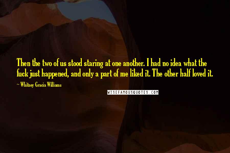 Whitney Gracia Williams Quotes: Then the two of us stood staring at one another. I had no idea what the fuck just happened, and only a part of me liked it. The other half loved it.