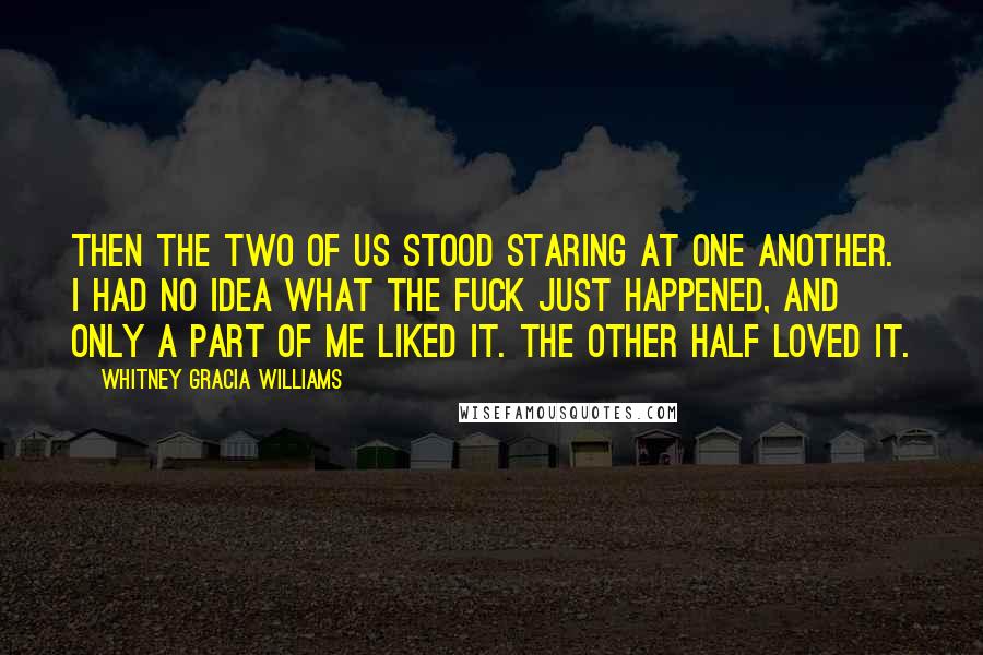 Whitney Gracia Williams Quotes: Then the two of us stood staring at one another. I had no idea what the fuck just happened, and only a part of me liked it. The other half loved it.