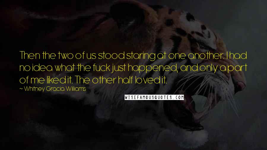 Whitney Gracia Williams Quotes: Then the two of us stood staring at one another. I had no idea what the fuck just happened, and only a part of me liked it. The other half loved it.