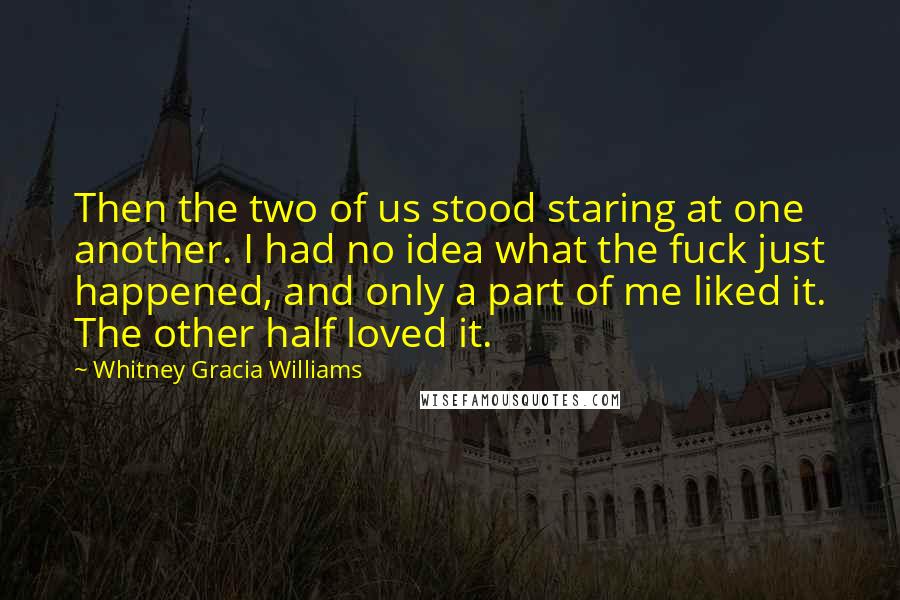 Whitney Gracia Williams Quotes: Then the two of us stood staring at one another. I had no idea what the fuck just happened, and only a part of me liked it. The other half loved it.