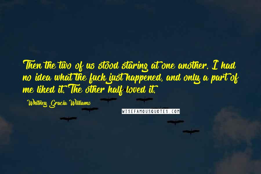 Whitney Gracia Williams Quotes: Then the two of us stood staring at one another. I had no idea what the fuck just happened, and only a part of me liked it. The other half loved it.