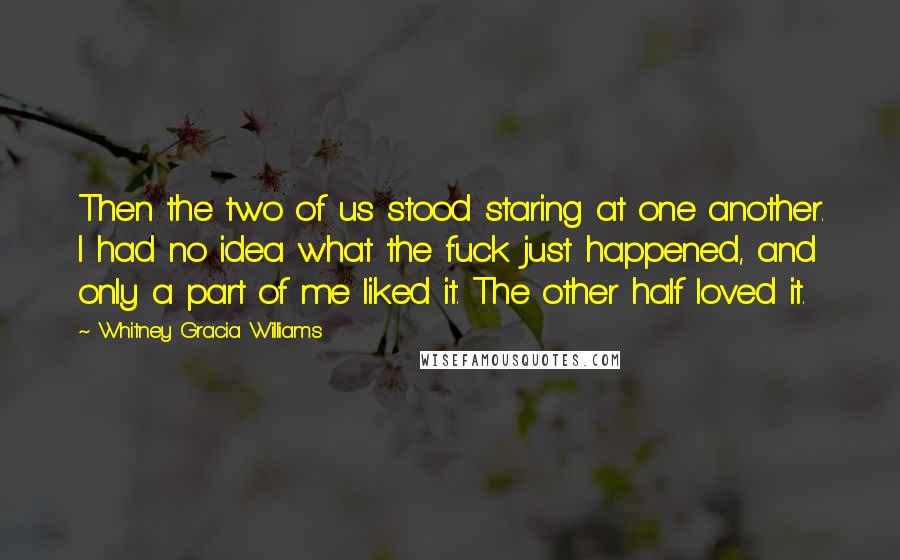 Whitney Gracia Williams Quotes: Then the two of us stood staring at one another. I had no idea what the fuck just happened, and only a part of me liked it. The other half loved it.