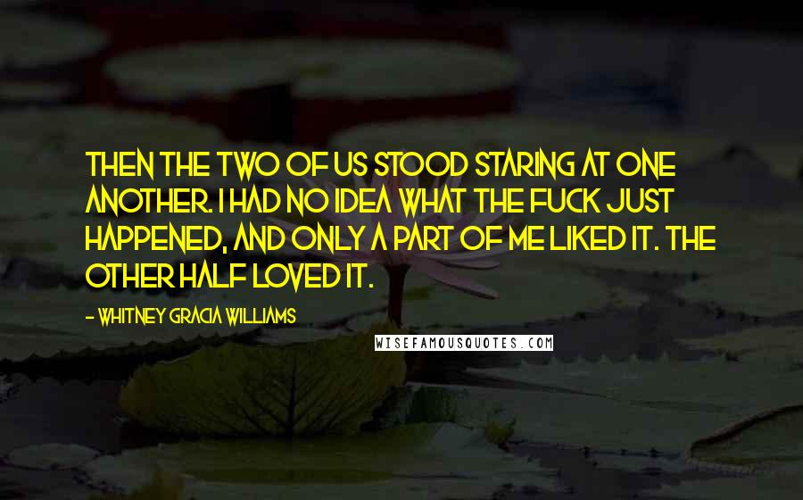 Whitney Gracia Williams Quotes: Then the two of us stood staring at one another. I had no idea what the fuck just happened, and only a part of me liked it. The other half loved it.