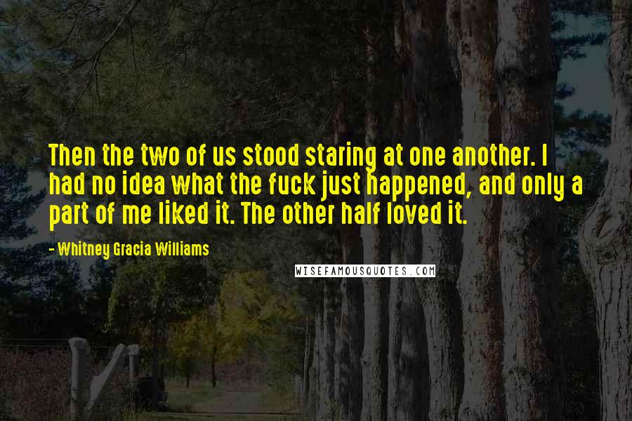 Whitney Gracia Williams Quotes: Then the two of us stood staring at one another. I had no idea what the fuck just happened, and only a part of me liked it. The other half loved it.