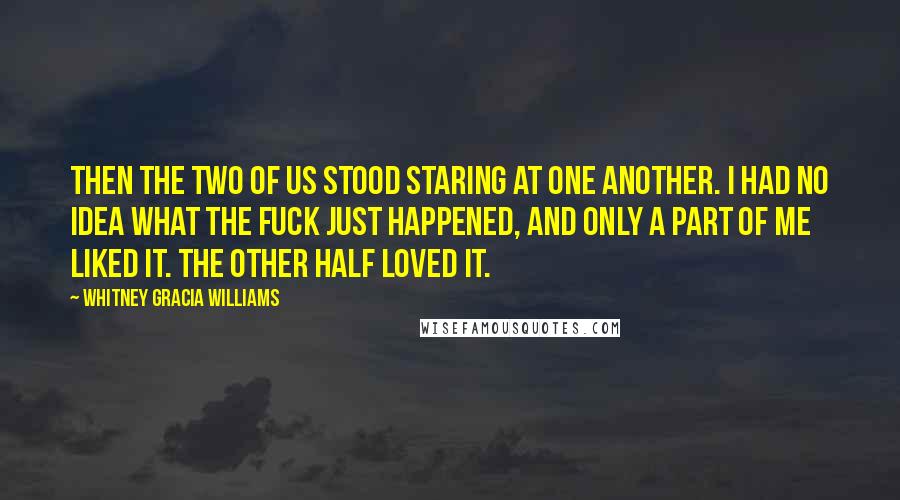 Whitney Gracia Williams Quotes: Then the two of us stood staring at one another. I had no idea what the fuck just happened, and only a part of me liked it. The other half loved it.