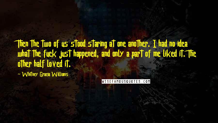 Whitney Gracia Williams Quotes: Then the two of us stood staring at one another. I had no idea what the fuck just happened, and only a part of me liked it. The other half loved it.