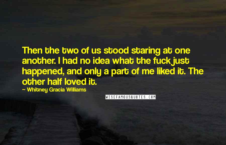 Whitney Gracia Williams Quotes: Then the two of us stood staring at one another. I had no idea what the fuck just happened, and only a part of me liked it. The other half loved it.