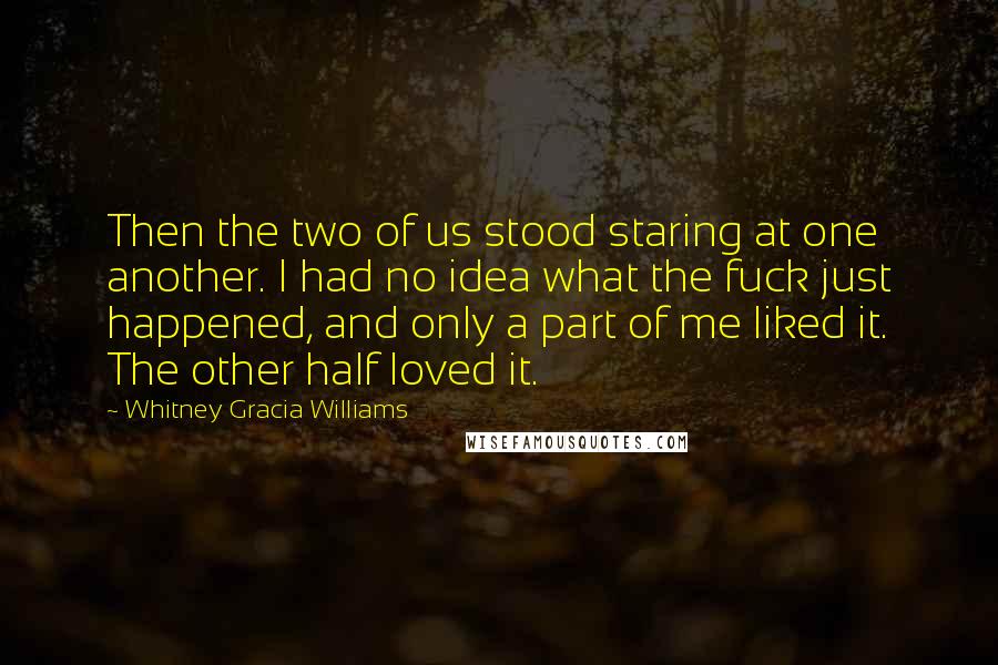 Whitney Gracia Williams Quotes: Then the two of us stood staring at one another. I had no idea what the fuck just happened, and only a part of me liked it. The other half loved it.