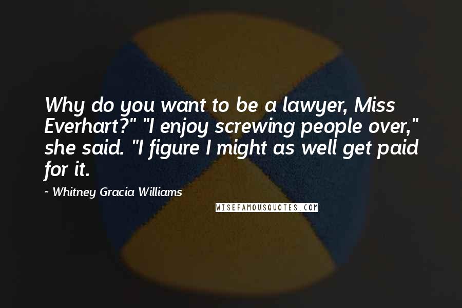 Whitney Gracia Williams Quotes: Why do you want to be a lawyer, Miss Everhart?" "I enjoy screwing people over," she said. "I figure I might as well get paid for it.