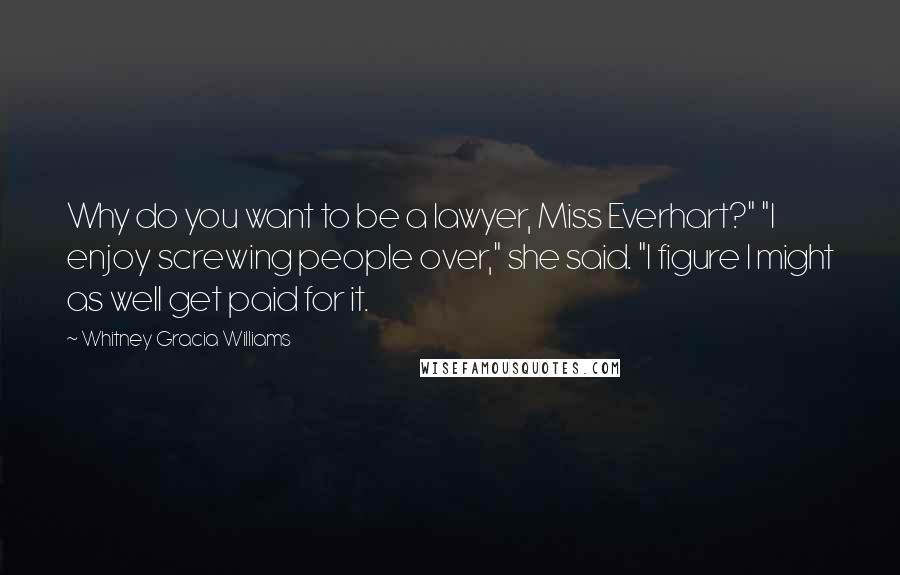 Whitney Gracia Williams Quotes: Why do you want to be a lawyer, Miss Everhart?" "I enjoy screwing people over," she said. "I figure I might as well get paid for it.