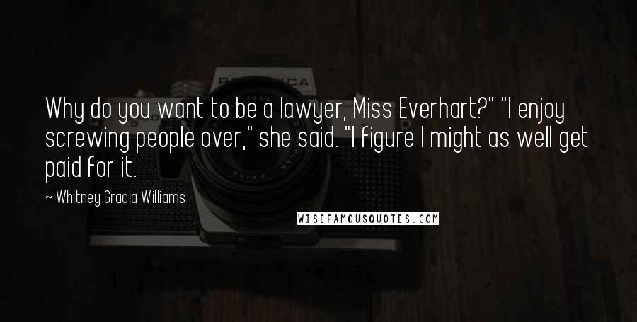 Whitney Gracia Williams Quotes: Why do you want to be a lawyer, Miss Everhart?" "I enjoy screwing people over," she said. "I figure I might as well get paid for it.