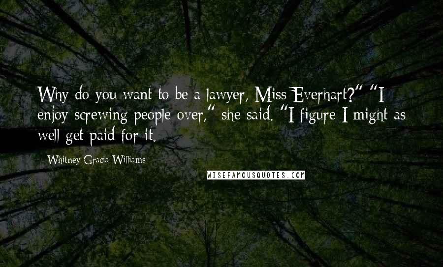 Whitney Gracia Williams Quotes: Why do you want to be a lawyer, Miss Everhart?" "I enjoy screwing people over," she said. "I figure I might as well get paid for it.