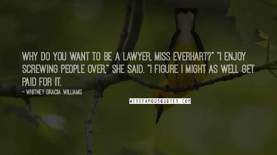 Whitney Gracia Williams Quotes: Why do you want to be a lawyer, Miss Everhart?" "I enjoy screwing people over," she said. "I figure I might as well get paid for it.