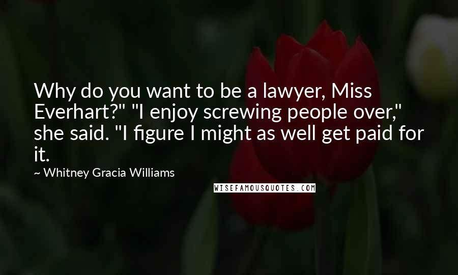 Whitney Gracia Williams Quotes: Why do you want to be a lawyer, Miss Everhart?" "I enjoy screwing people over," she said. "I figure I might as well get paid for it.