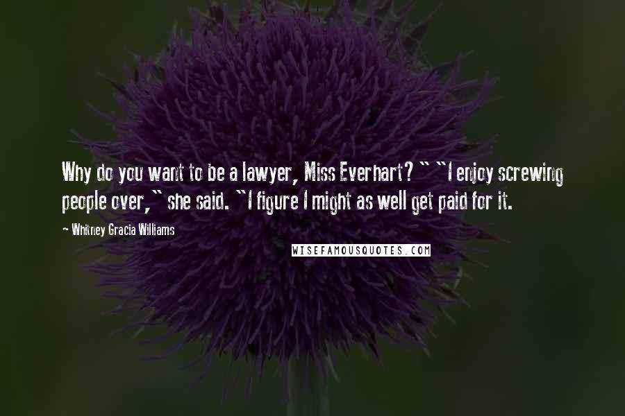 Whitney Gracia Williams Quotes: Why do you want to be a lawyer, Miss Everhart?" "I enjoy screwing people over," she said. "I figure I might as well get paid for it.