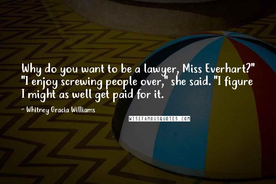 Whitney Gracia Williams Quotes: Why do you want to be a lawyer, Miss Everhart?" "I enjoy screwing people over," she said. "I figure I might as well get paid for it.