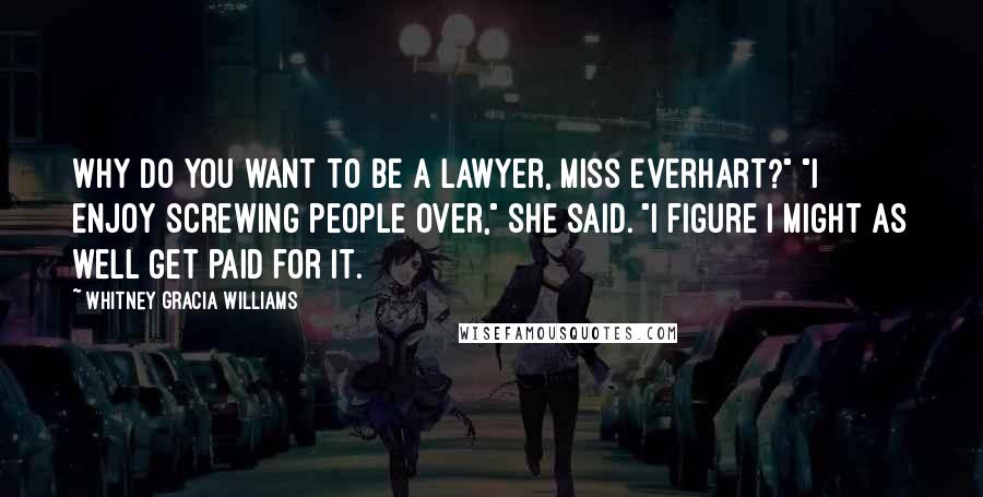 Whitney Gracia Williams Quotes: Why do you want to be a lawyer, Miss Everhart?" "I enjoy screwing people over," she said. "I figure I might as well get paid for it.