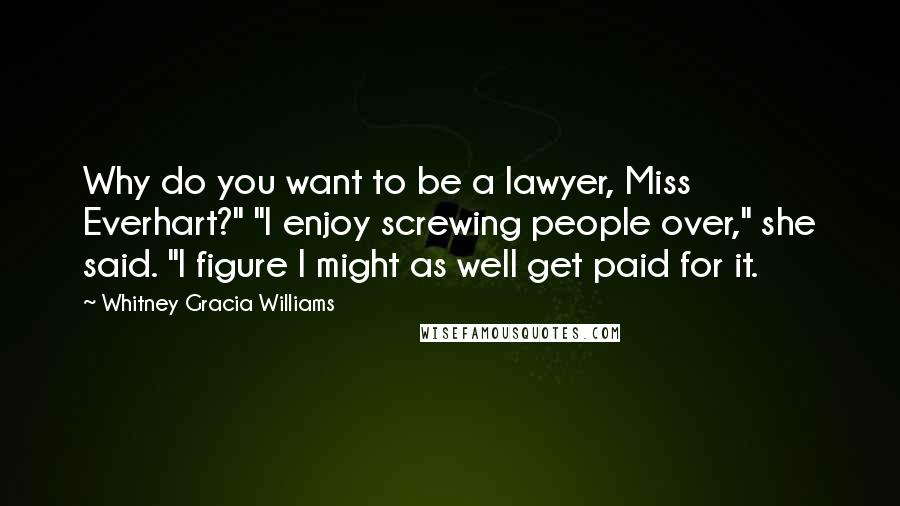 Whitney Gracia Williams Quotes: Why do you want to be a lawyer, Miss Everhart?" "I enjoy screwing people over," she said. "I figure I might as well get paid for it.