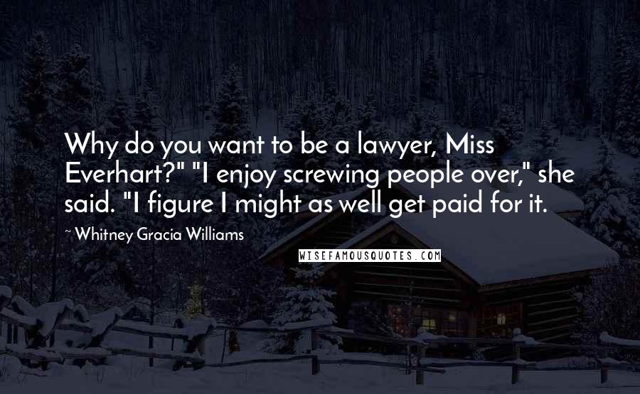 Whitney Gracia Williams Quotes: Why do you want to be a lawyer, Miss Everhart?" "I enjoy screwing people over," she said. "I figure I might as well get paid for it.