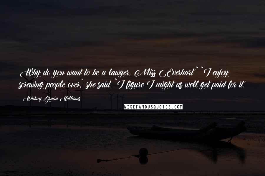 Whitney Gracia Williams Quotes: Why do you want to be a lawyer, Miss Everhart?" "I enjoy screwing people over," she said. "I figure I might as well get paid for it.