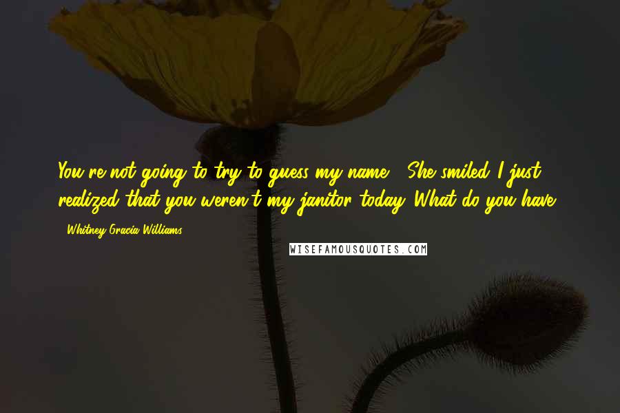 Whitney Gracia Williams Quotes: You're not going to try to guess my name?" She smiled."I just realized that you weren't my janitor today. What do you have?