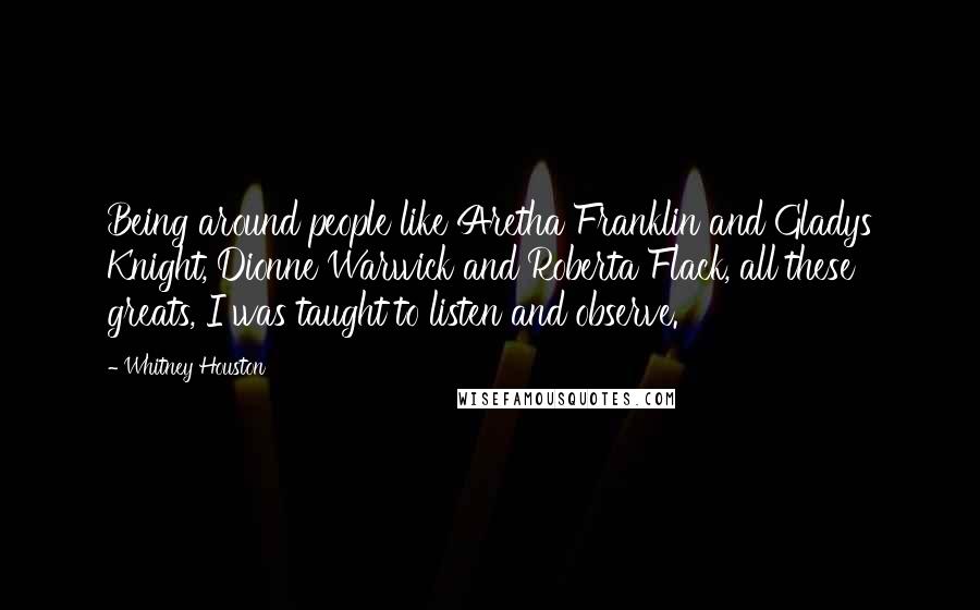 Whitney Houston Quotes: Being around people like Aretha Franklin and Gladys Knight, Dionne Warwick and Roberta Flack, all these greats, I was taught to listen and observe.