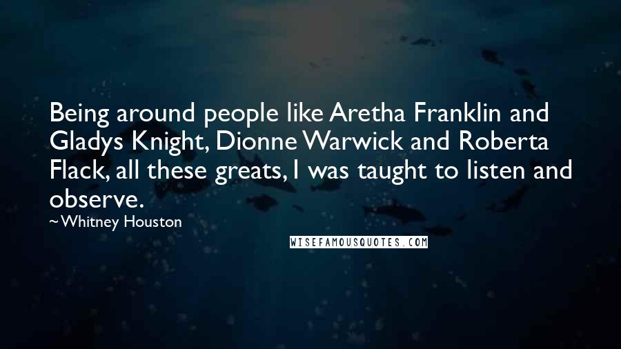 Whitney Houston Quotes: Being around people like Aretha Franklin and Gladys Knight, Dionne Warwick and Roberta Flack, all these greats, I was taught to listen and observe.