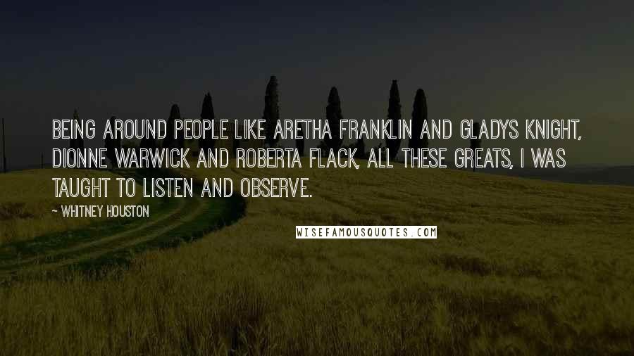 Whitney Houston Quotes: Being around people like Aretha Franklin and Gladys Knight, Dionne Warwick and Roberta Flack, all these greats, I was taught to listen and observe.