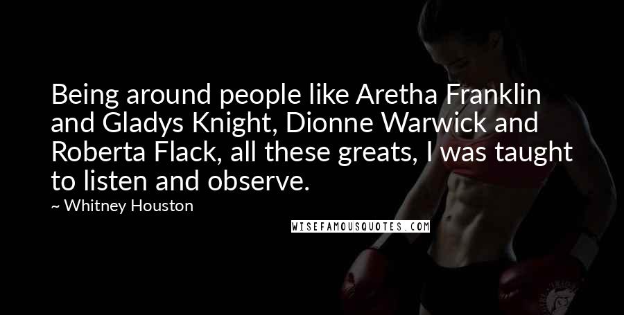 Whitney Houston Quotes: Being around people like Aretha Franklin and Gladys Knight, Dionne Warwick and Roberta Flack, all these greats, I was taught to listen and observe.
