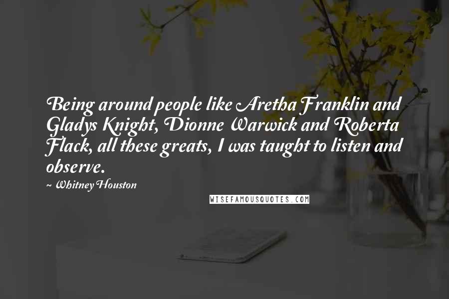 Whitney Houston Quotes: Being around people like Aretha Franklin and Gladys Knight, Dionne Warwick and Roberta Flack, all these greats, I was taught to listen and observe.