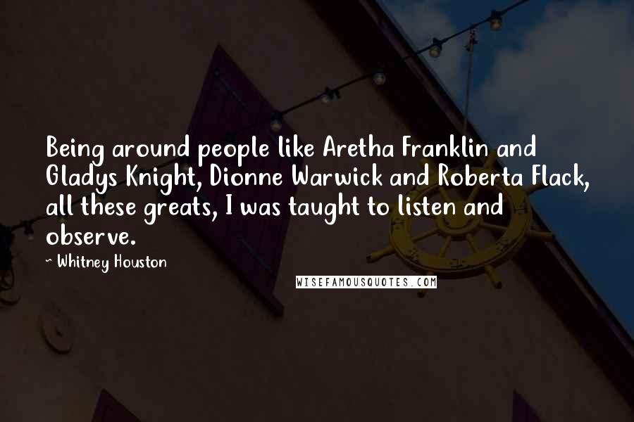 Whitney Houston Quotes: Being around people like Aretha Franklin and Gladys Knight, Dionne Warwick and Roberta Flack, all these greats, I was taught to listen and observe.
